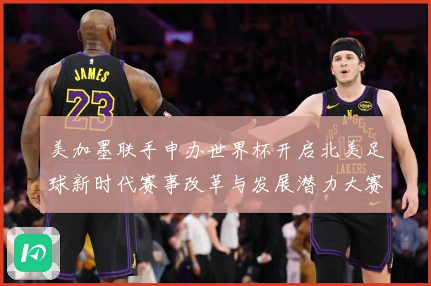 美加墨联手申办世界杯开启北美足球新时代赛事改革与发展潜力大赛事前瞻
