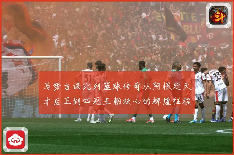 马努吉诺比利篮球传奇从阿根廷天才后卫到四冠王朝核心的辉煌征程