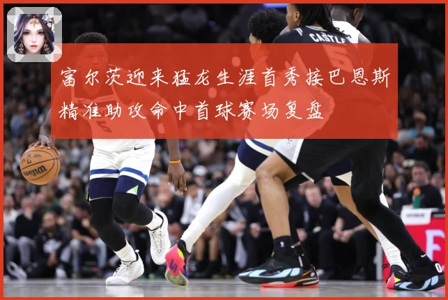 富尔茨迎来猛龙生涯首秀接巴恩斯精准助攻命中首球赛场复盘