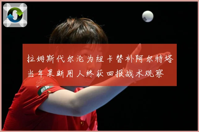 拉姆斯代尔沦为纽卡替补阿尔特塔当年果断用人终获回报战术观察