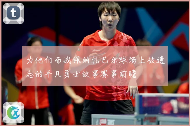 为他们而战佩纳扎巴尔球场上被遗忘的平凡勇士故事赛事前瞻
